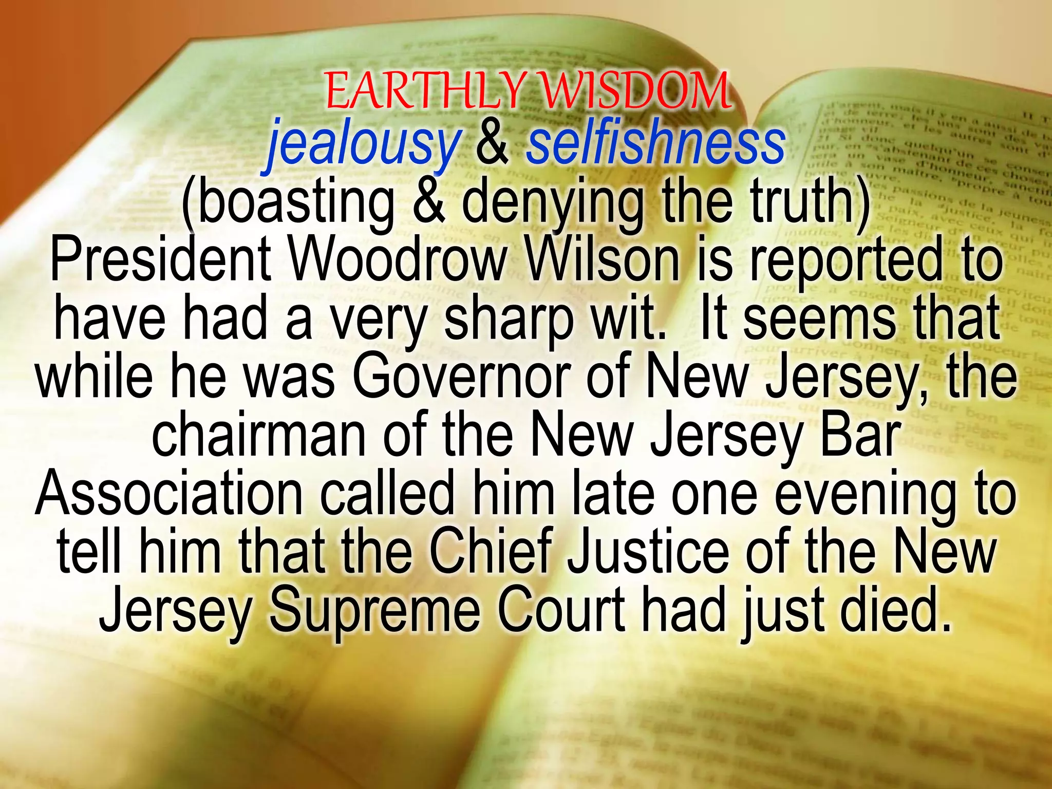 EARTHLY WISDOM
jealousy & selfishness
(boasting & denying the truth)
President Woodrow Wilson is reported to
have had a very sharp wit. It seems that
while he was Governor of New Jersey, the
chairman of the New Jersey Bar
Association called him late one evening to
tell him that the Chief Justice of the New
Jersey Supreme Court had just died.
 