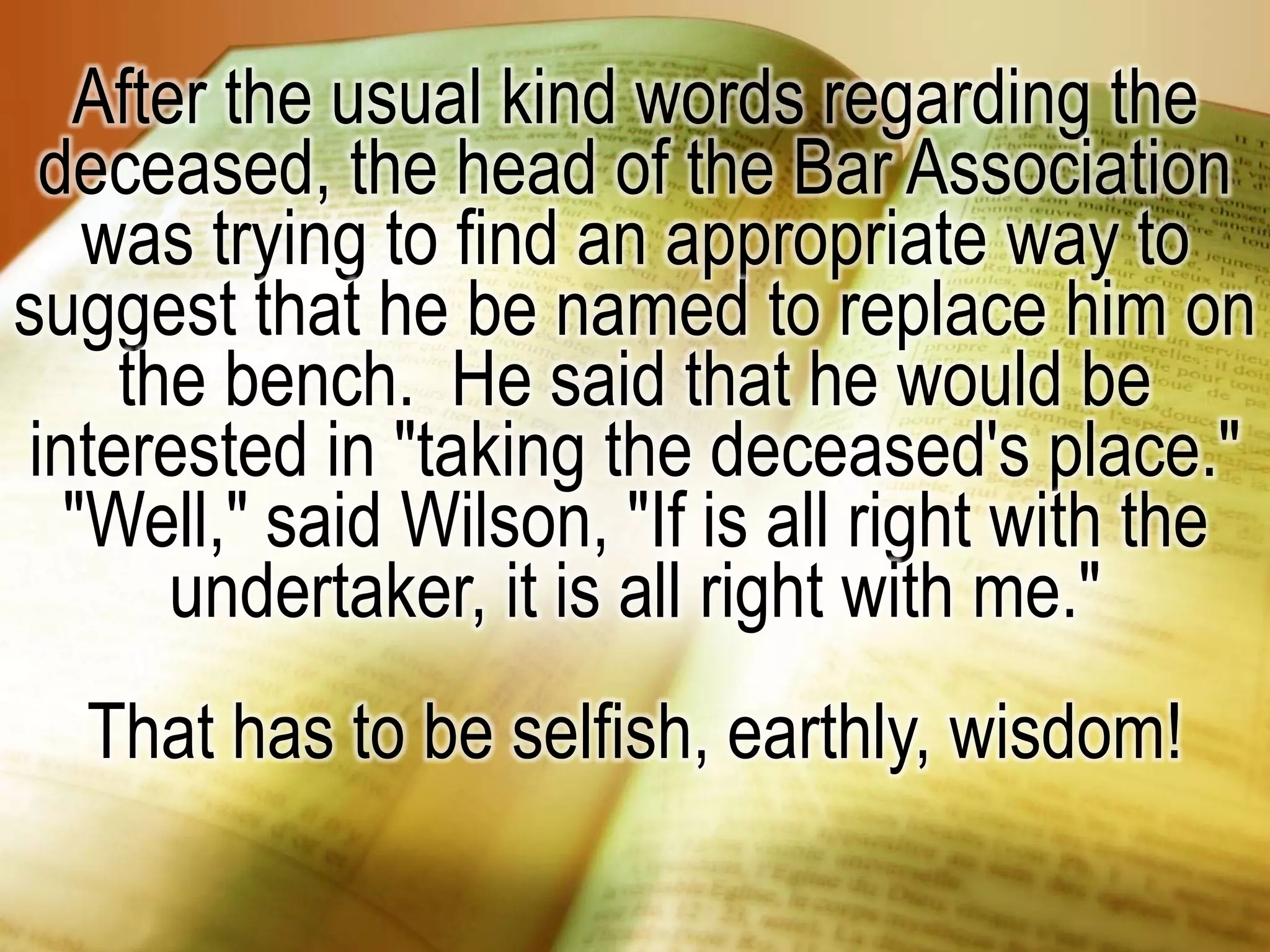 After the usual kind words regarding the
deceased, the head of the Bar Association
was trying to find an appropriate way to
suggest that he be named to replace him on
the bench. He said that he would be
interested in "taking the deceased's place."
"Well," said Wilson, "If is all right with the
undertaker, it is all right with me."
That has to be selfish, earthly, wisdom!
 