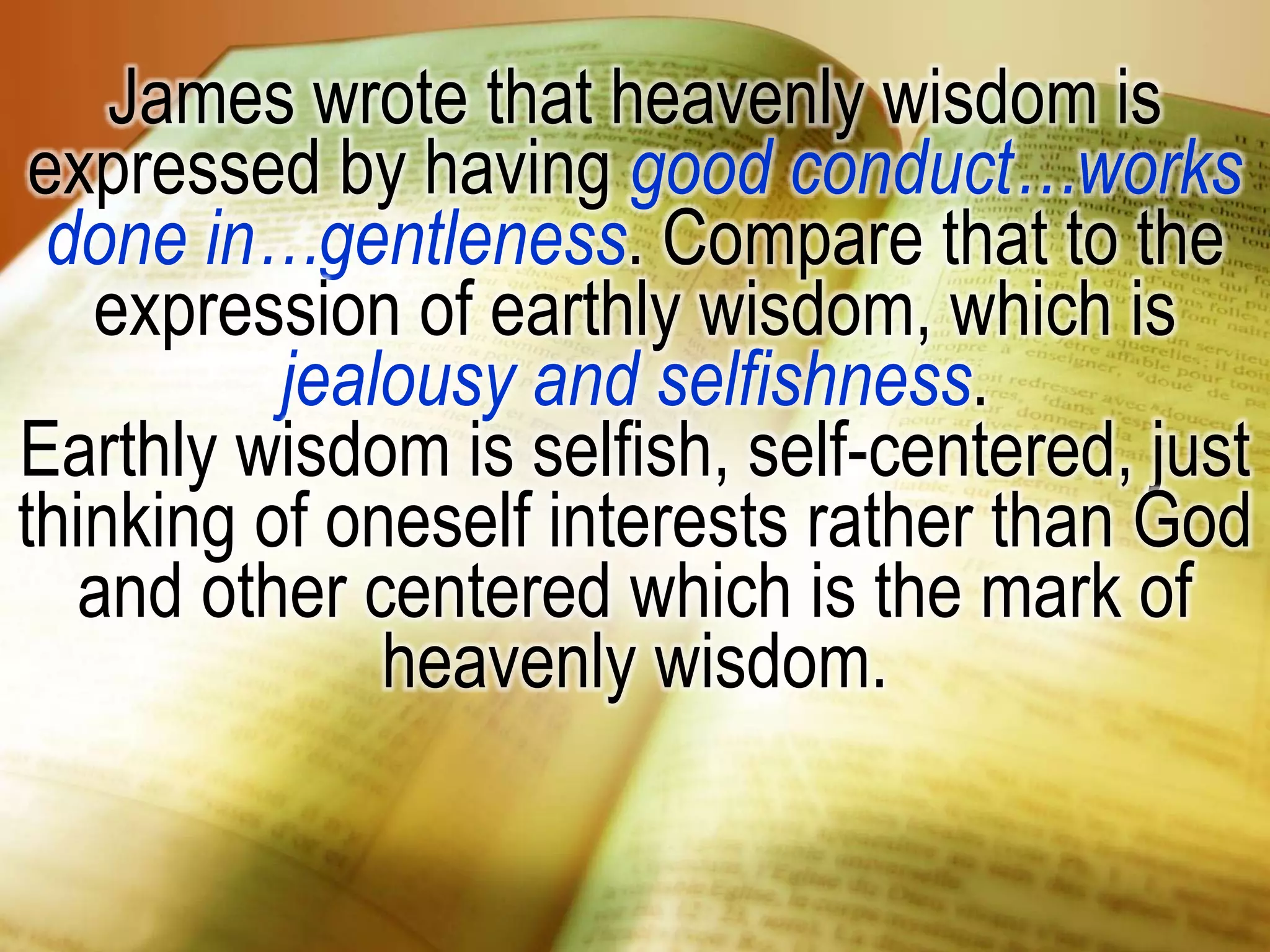 James wrote that heavenly wisdom is
expressed by having good conduct…works
done in…gentleness. Compare that to the
expression of earthly wisdom, which is
jealousy and selfishness.
Earthly wisdom is selfish, self-centered, just
thinking of oneself interests rather than God
and other centered which is the mark of
heavenly wisdom.
 