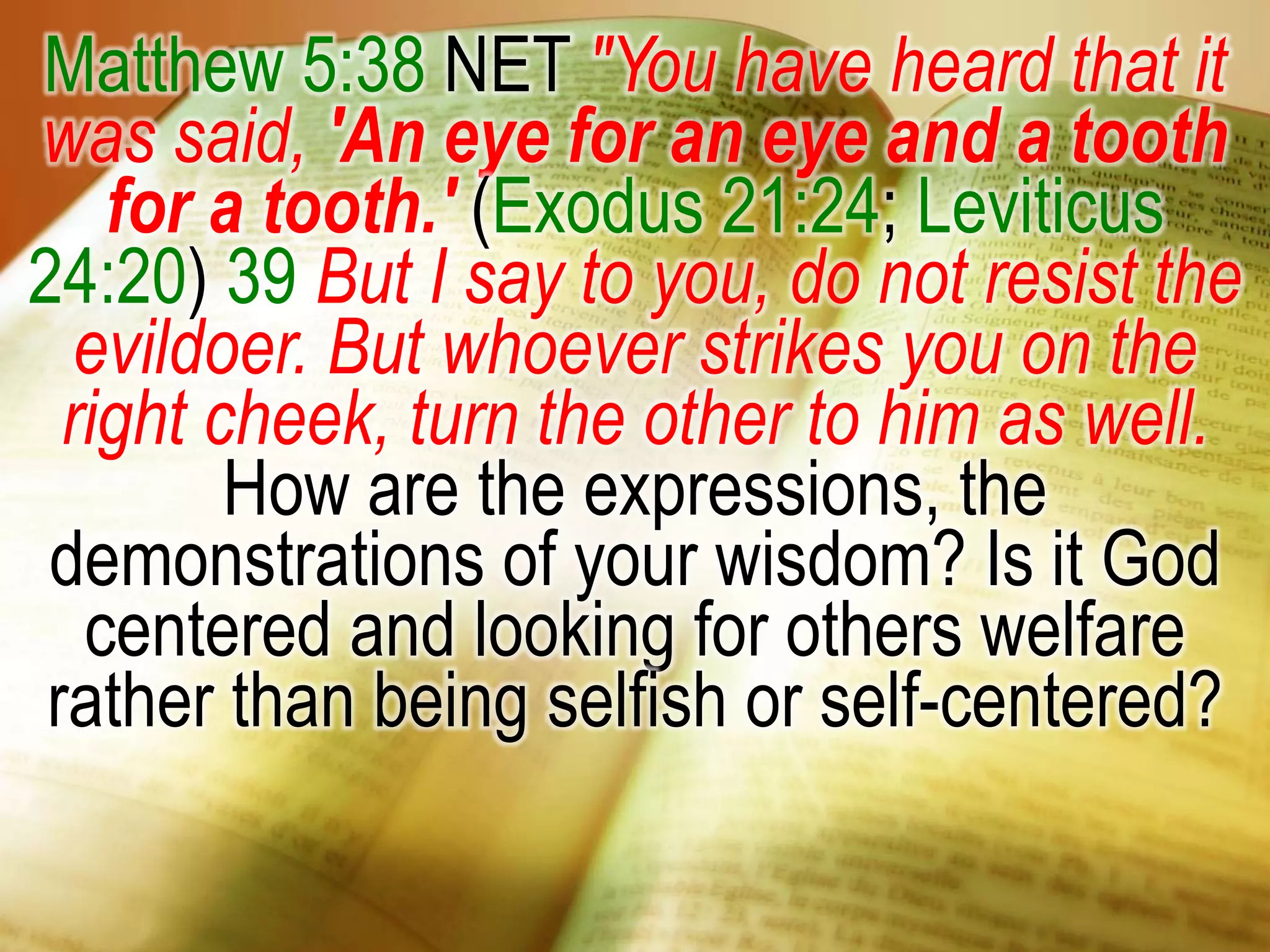 Matthew 5:38 NET "You have heard that it
was said, 'An eye for an eye and a tooth
for a tooth.' (Exodus 21:24; Leviticus
24:20) 39 But I say to you, do not resist the
evildoer. But whoever strikes you on the
right cheek, turn the other to him as well.
How are the expressions, the
demonstrations of your wisdom? Is it God
centered and looking for others welfare
rather than being selfish or self-centered?
 