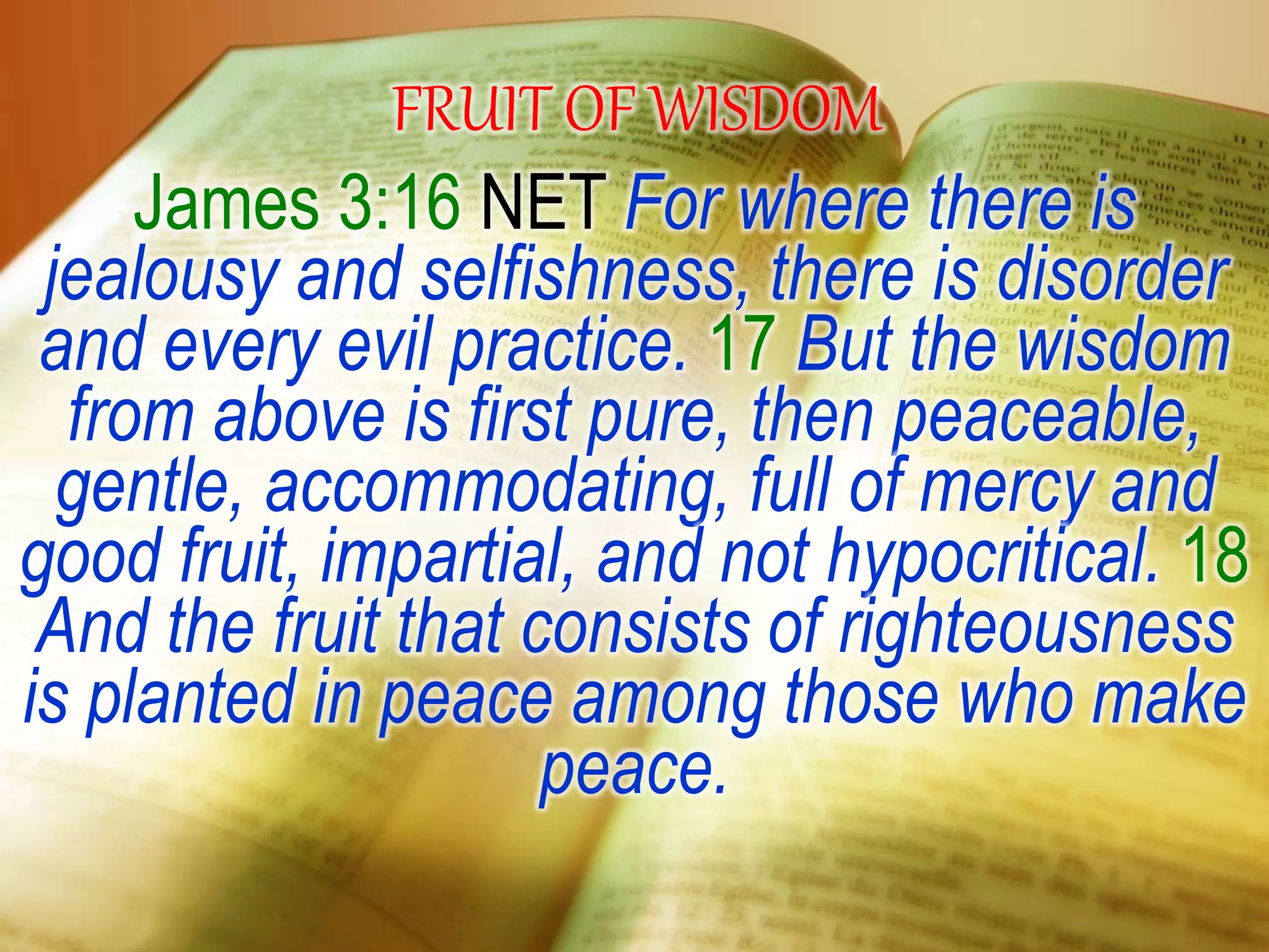 FRUIT OF WISDOM
James 3:16 NET For where there is
jealousy and selfishness, there is disorder
and every evil practice. 17 But the wisdom
from above is first pure, then peaceable,
gentle, accommodating, full of mercy and
good fruit, impartial, and not hypocritical. 18
And the fruit that consists of righteousness
is planted in peace among those who make
peace.
 