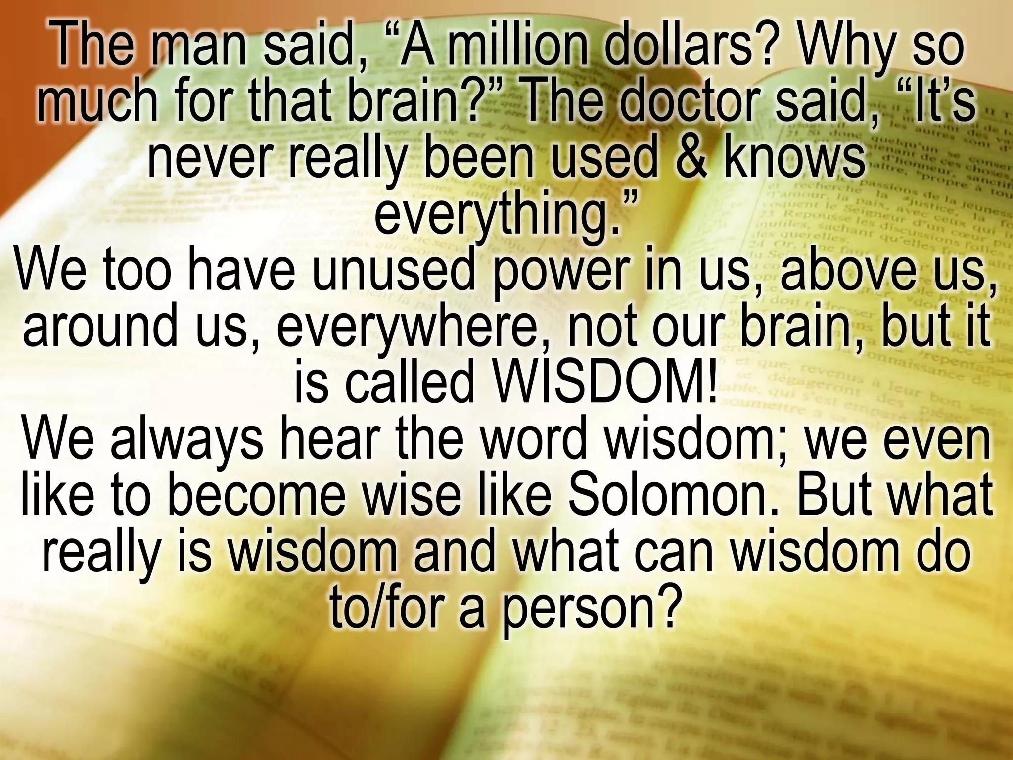 The man said, “A million dollars? Why so
much for that brain?” The doctor said, “It’s
never really been used & knows
everything.”
We too have unused power in us, above us,
around us, everywhere, not our brain, but it
is called WISDOM!
We always hear the word wisdom; we even
like to become wise like Solomon. But what
really is wisdom and what can wisdom do
to/for a person?
 