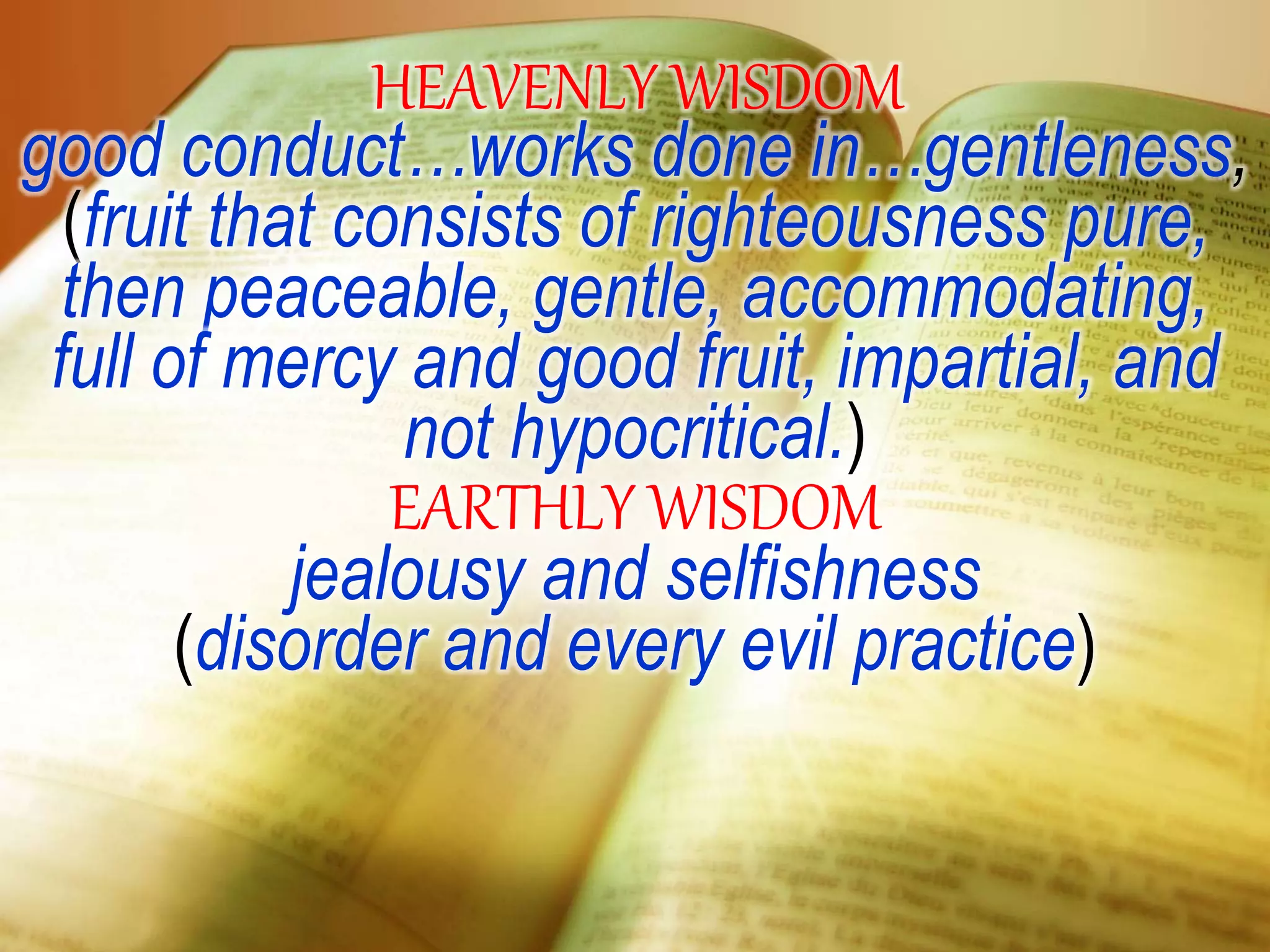 HEAVENLY WISDOM
good conduct…works done in…gentleness,
(fruit that consists of righteousness pure,
then peaceable, gentle, accommodating,
full of mercy and good fruit, impartial, and
not hypocritical.)
EARTHLY WISDOM
jealousy and selfishness
(disorder and every evil practice)
 