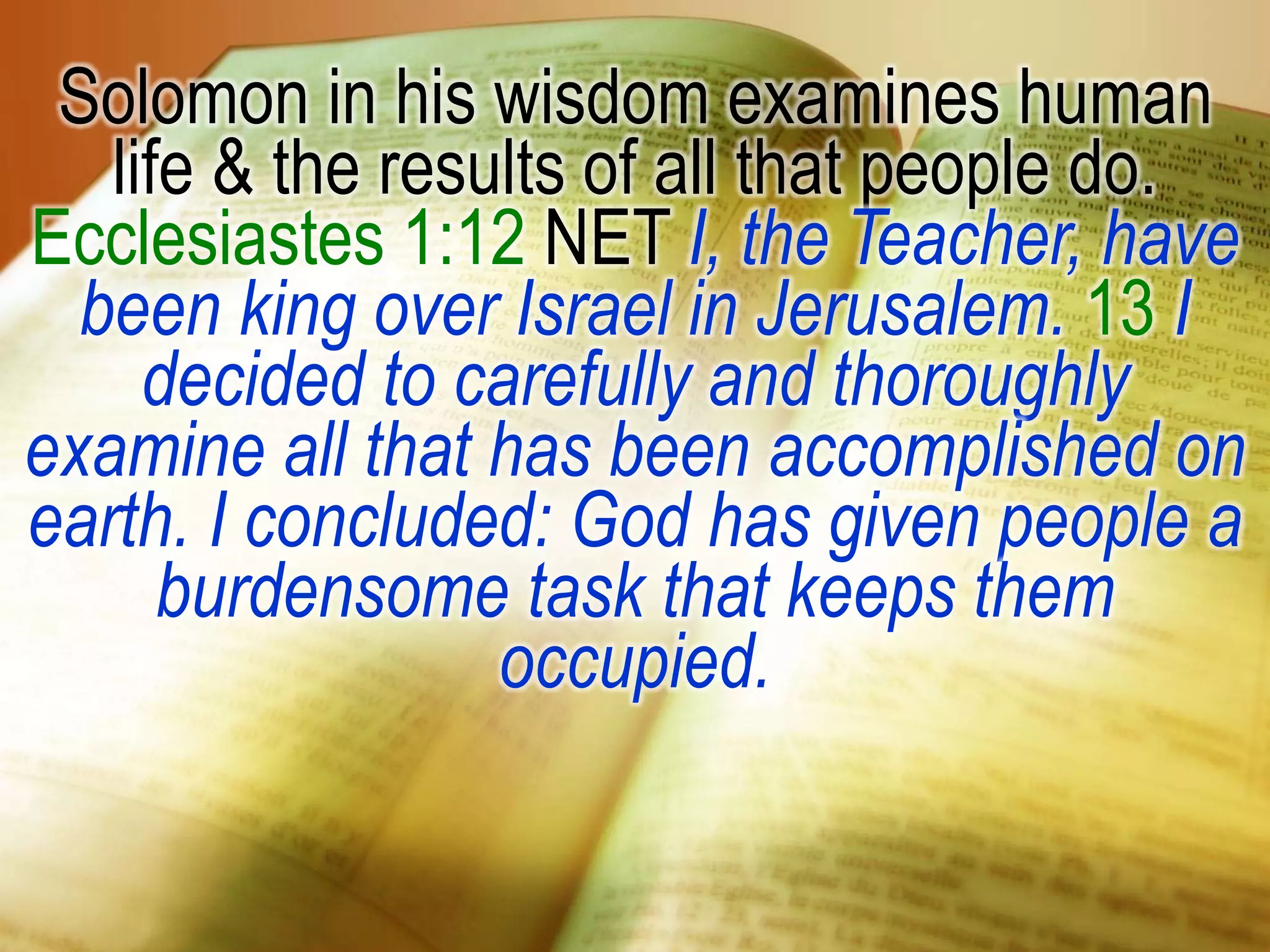 Solomon in his wisdom examines human
life & the results of all that people do.
Ecclesiastes 1:12 NET I, the Teacher, have
been king over Israel in Jerusalem. 13 I
decided to carefully and thoroughly
examine all that has been accomplished on
earth. I concluded: God has given people a
burdensome task that keeps them
occupied.
 