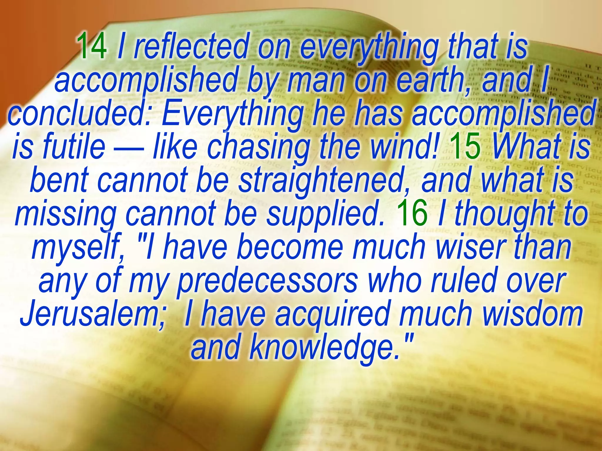 14 I reflected on everything that is
accomplished by man on earth, and I
concluded: Everything he has accomplished
is futile — like chasing the wind! 15 What is
bent cannot be straightened, and what is
missing cannot be supplied. 16 I thought to
myself, "I have become much wiser than
any of my predecessors who ruled over
Jerusalem; I have acquired much wisdom
and knowledge."
 