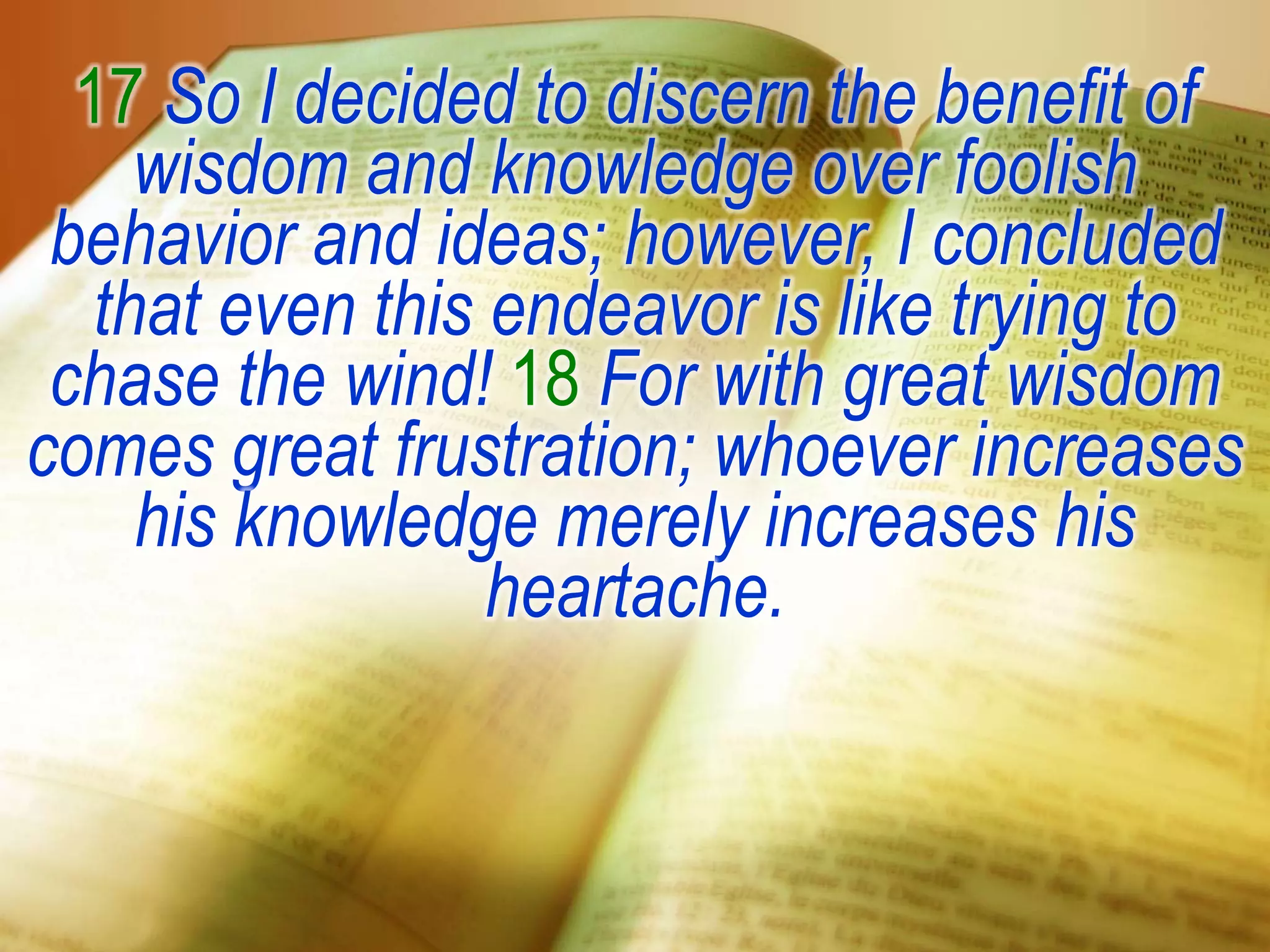 17 So I decided to discern the benefit of
wisdom and knowledge over foolish
behavior and ideas; however, I concluded
that even this endeavor is like trying to
chase the wind! 18 For with great wisdom
comes great frustration; whoever increases
his knowledge merely increases his
heartache.
 