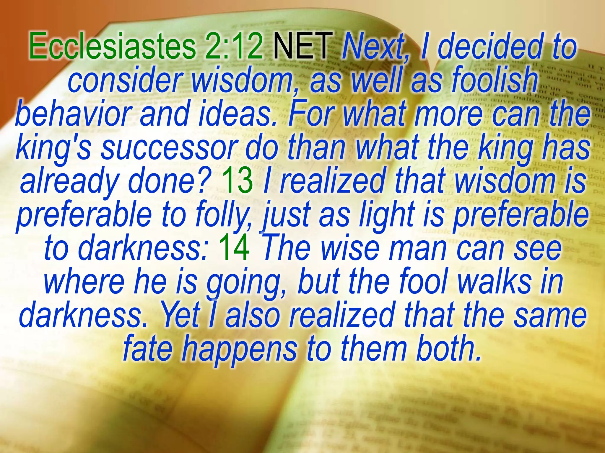 Ecclesiastes 2:12 NET Next, I decided to
consider wisdom, as well as foolish
behavior and ideas. For what more can the
king's successor do than what the king has
already done? 13 I realized that wisdom is
preferable to folly, just as light is preferable
to darkness: 14 The wise man can see
where he is going, but the fool walks in
darkness. Yet I also realized that the same
fate happens to them both.
 