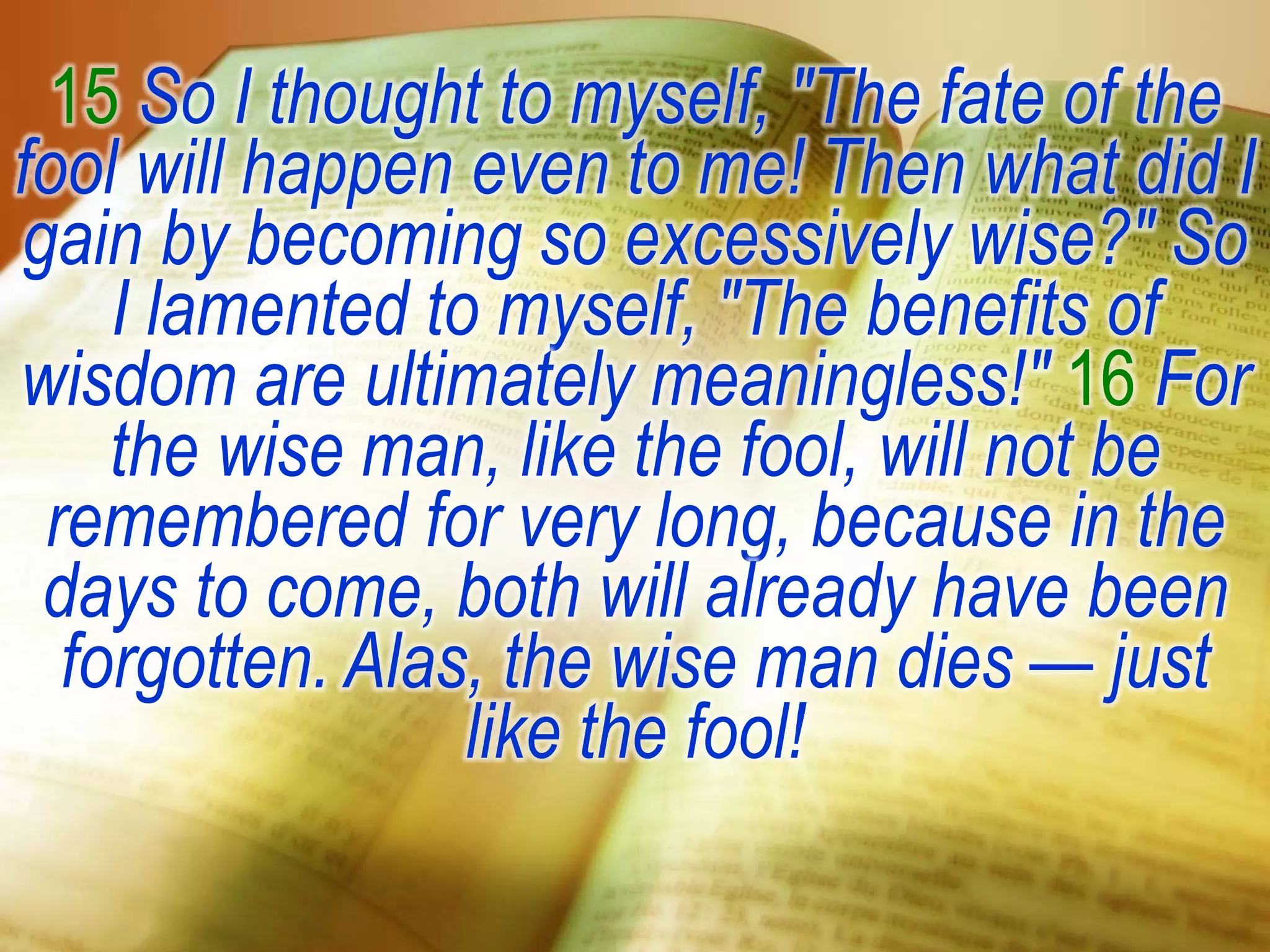15 So I thought to myself, "The fate of the
fool will happen even to me! Then what did I
gain by becoming so excessively wise?" So
I lamented to myself, "The benefits of
wisdom are ultimately meaningless!" 16 For
the wise man, like the fool, will not be
remembered for very long, because in the
days to come, both will already have been
forgotten. Alas, the wise man dies — just
like the fool!
 