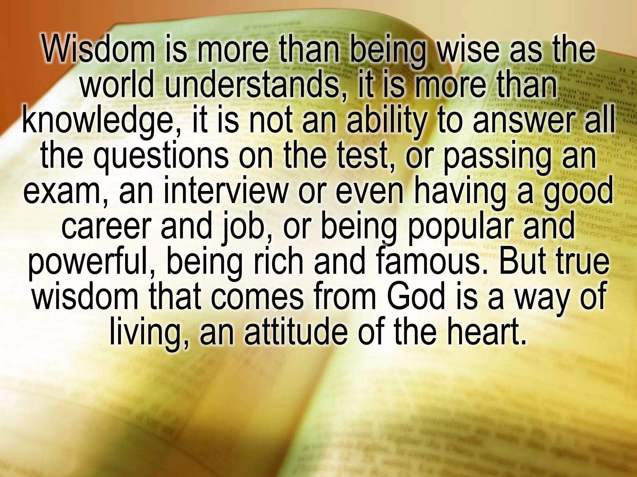 Wisdom is more than being wise as the
world understands, it is more than
knowledge, it is not an ability to answer all
the questions on the test, or passing an
exam, an interview or even having a good
career and job, or being popular and
powerful, being rich and famous. But true
wisdom that comes from God is a way of
living, an attitude of the heart.
 