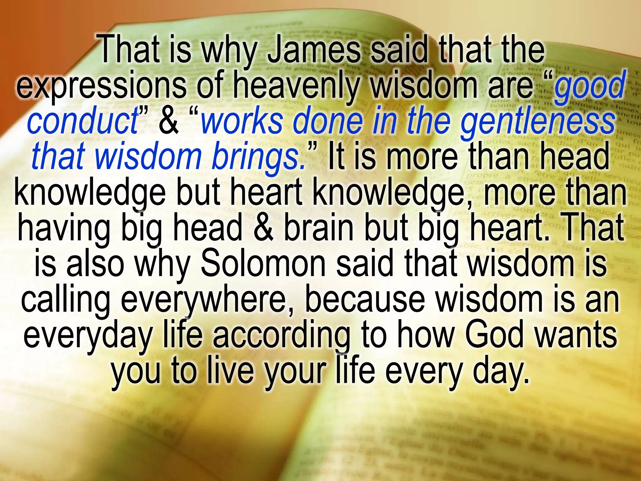That is why James said that the
expressions of heavenly wisdom are “good
conduct” & “works done in the gentleness
that wisdom brings.” It is more than head
knowledge but heart knowledge, more than
having big head & brain but big heart. That
is also why Solomon said that wisdom is
calling everywhere, because wisdom is an
everyday life according to how God wants
you to live your life every day.
 