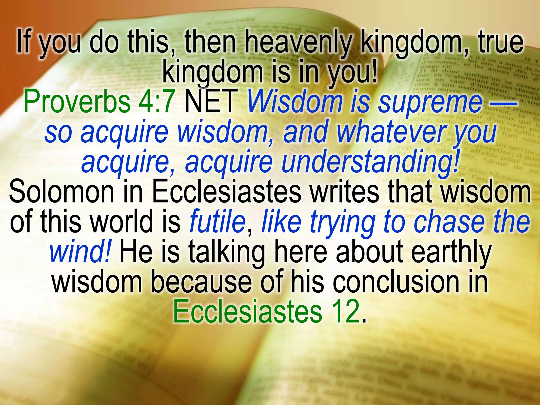 If you do this, then heavenly kingdom, true
kingdom is in you!
Proverbs 4:7 NET Wisdom is supreme —
so acquire wisdom, and whatever you
acquire, acquire understanding!
Solomon in Ecclesiastes writes that wisdom
of this world is futile, like trying to chase the
wind! He is talking here about earthly
wisdom because of his conclusion in
Ecclesiastes 12.
 
