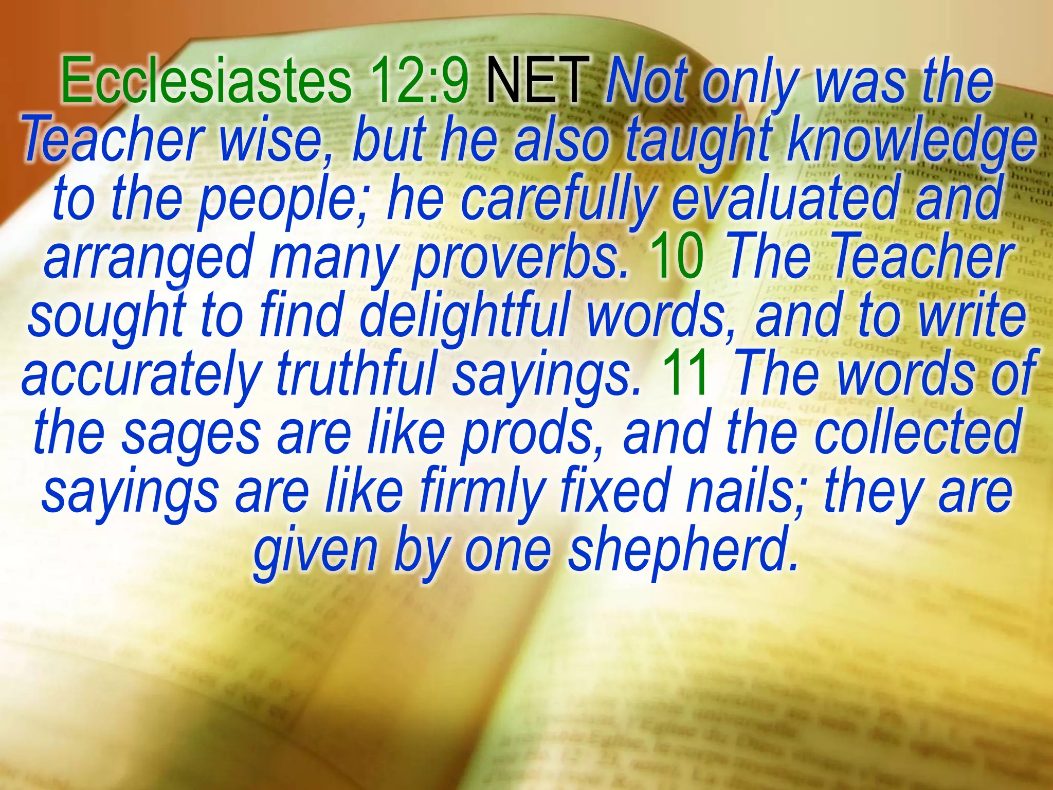 Ecclesiastes 12:9 NET Not only was the
Teacher wise, but he also taught knowledge
to the people; he carefully evaluated and
arranged many proverbs. 10 The Teacher
sought to find delightful words, and to write
accurately truthful sayings. 11 The words of
the sages are like prods, and the collected
sayings are like firmly fixed nails; they are
given by one shepherd.
 