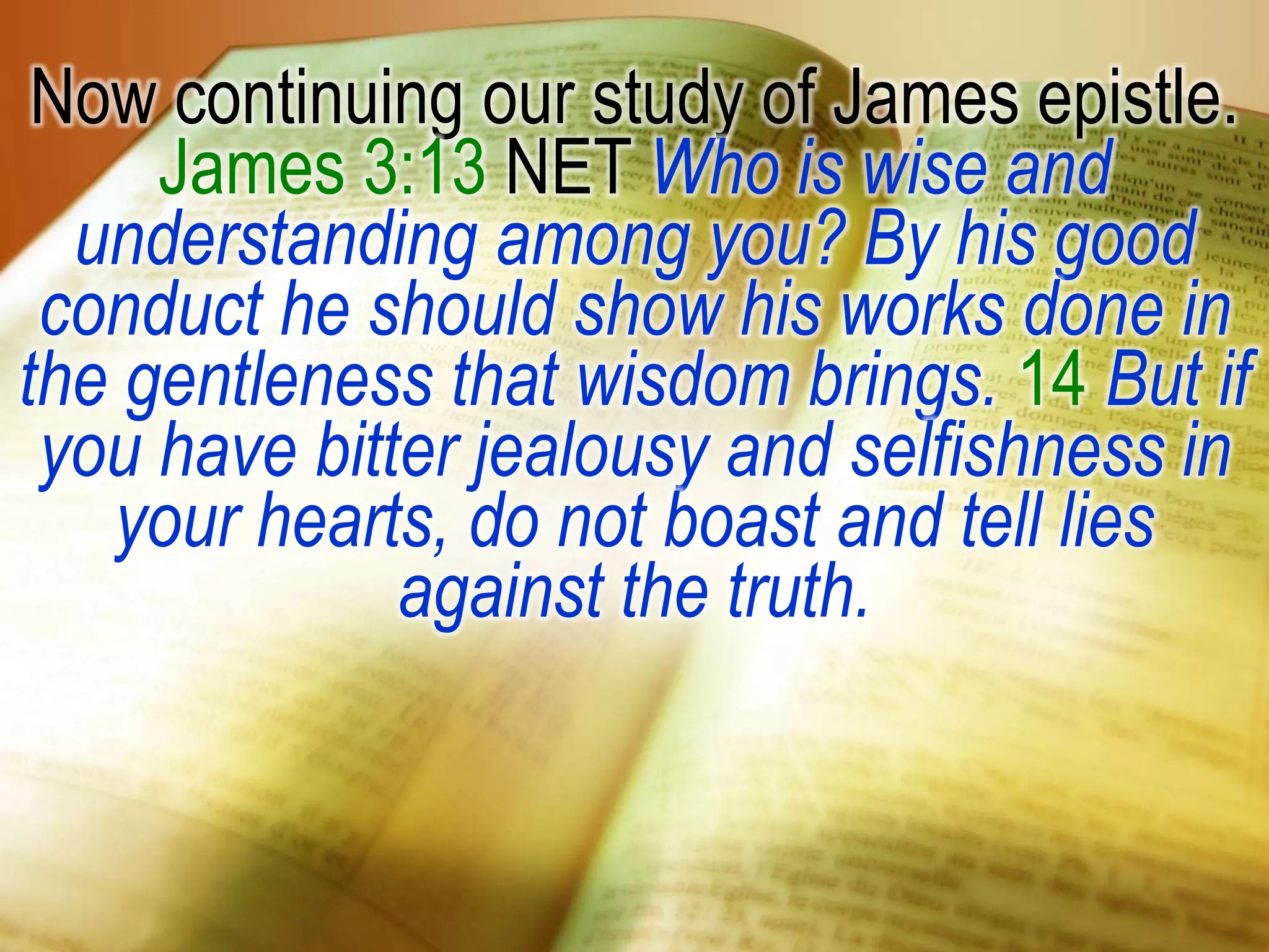 Now continuing our study of James epistle.
James 3:13 NET Who is wise and
understanding among you? By his good
conduct he should show his works done in
the gentleness that wisdom brings. 14 But if
you have bitter jealousy and selfishness in
your hearts, do not boast and tell lies
against the truth.
 