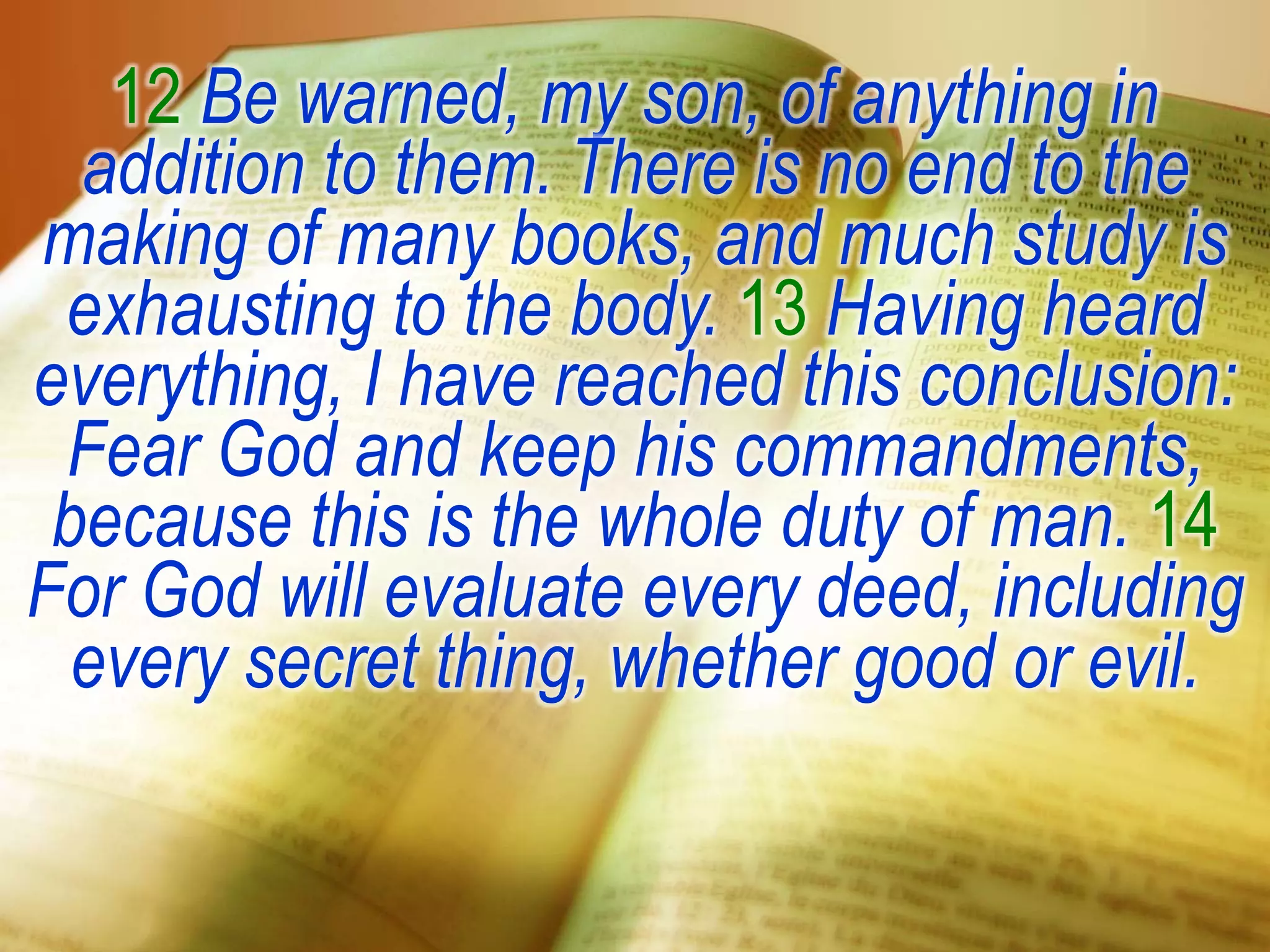 12 Be warned, my son, of anything in
addition to them. There is no end to the
making of many books, and much study is
exhausting to the body. 13 Having heard
everything, I have reached this conclusion:
Fear God and keep his commandments,
because this is the whole duty of man. 14
For God will evaluate every deed, including
every secret thing, whether good or evil.
 