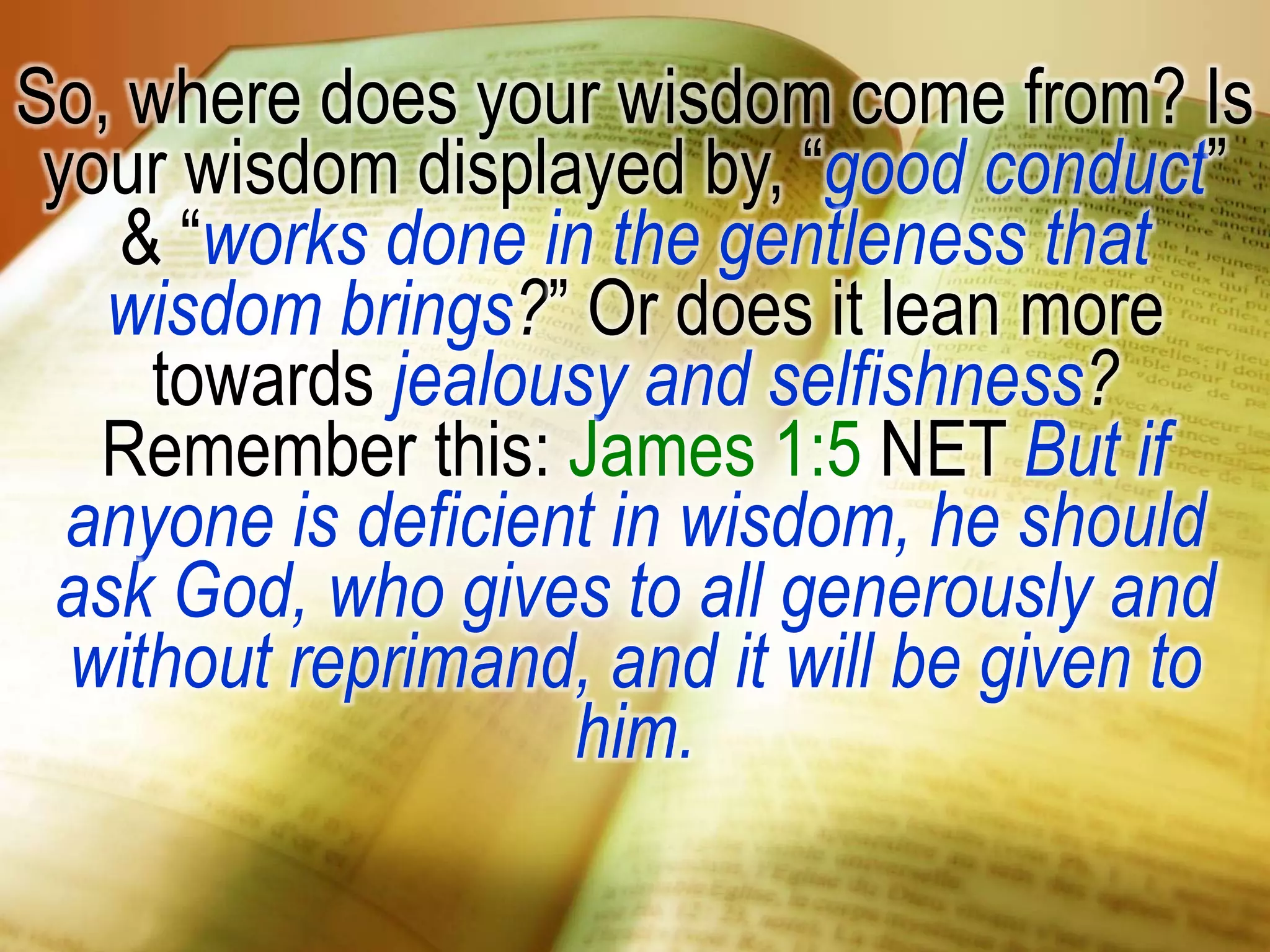 So, where does your wisdom come from? Is
your wisdom displayed by, “good conduct”
& “works done in the gentleness that
wisdom brings?” Or does it lean more
towards jealousy and selfishness?
Remember this: James 1:5 NET But if
anyone is deficient in wisdom, he should
ask God, who gives to all generously and
without reprimand, and it will be given to
him.
 