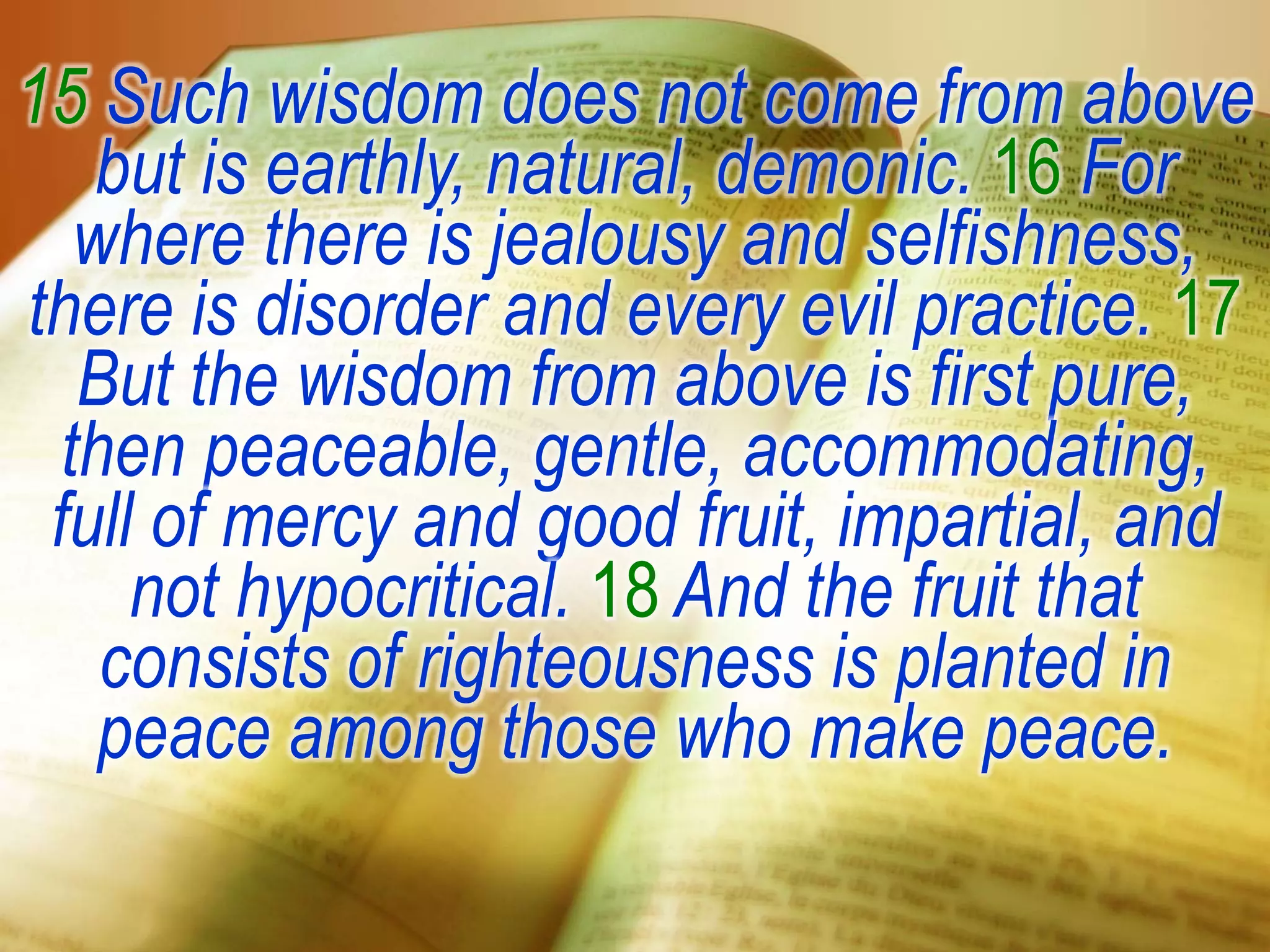 15 Such wisdom does not come from above
but is earthly, natural, demonic. 16 For
where there is jealousy and selfishness,
there is disorder and every evil practice. 17
But the wisdom from above is first pure,
then peaceable, gentle, accommodating,
full of mercy and good fruit, impartial, and
not hypocritical. 18 And the fruit that
consists of righteousness is planted in
peace among those who make peace.
 