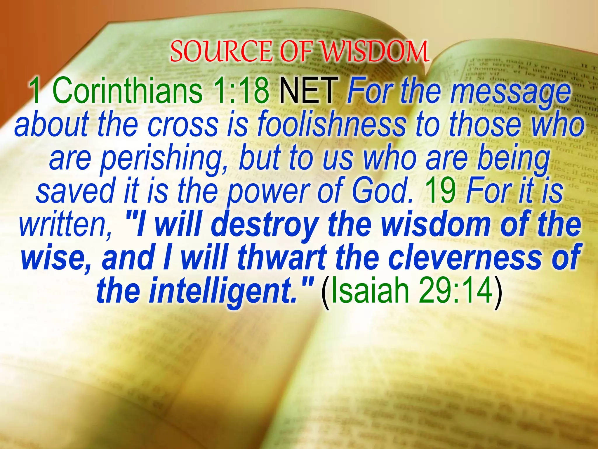 SOURCE OF WISDOM
1 Corinthians 1:18 NET For the message
about the cross is foolishness to those who
are perishing, but to us who are being
saved it is the power of God. 19 For it is
written, "I will destroy the wisdom of the
wise, and I will thwart the cleverness of
the intelligent." (Isaiah 29:14)
 