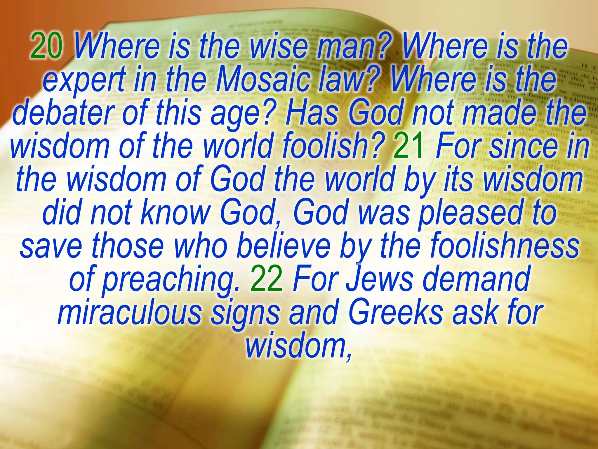 20 Where is the wise man? Where is the
expert in the Mosaic law? Where is the
debater of this age? Has God not made the
wisdom of the world foolish? 21 For since in
the wisdom of God the world by its wisdom
did not know God, God was pleased to
save those who believe by the foolishness
of preaching. 22 For Jews demand
miraculous signs and Greeks ask for
wisdom,
 