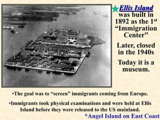 Ellis Island 
was built in 
1892 as the 1st 
“Immigration 
Center” 
Later, closed 
in the 1940s 
Today it is a 
museum. 
•The goal was to “screen” immigrants coming from Europe. 
•Immigrants took physical examinations and were held at Ellis 
Island before they were released to the US mainland. 
 