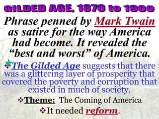 Phrase penned by Mark Twain 
as satire for the way America 
had become. It revealed the 
“best and worst” of America. 
The Gilded Age suggests that there 
was a glittering layer of prosperity that 
covered the poverty and corruption that 
existed in much of society. 
Theme: The Coming of America 
It needed reform. 
 