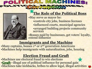 The Role of the Political Boss 
•May serve as mayor he: 
•controls city jobs, business licenses 
•influenced courts, municipal agencies 
•arranged building projects community 
services 
•Bosses paid by businesses, get voters’ loyalty, 
extend influence 
Immigrants and the Machine 
•Many captains, bosses 1st or 2nd generation Americans 
•Machines help immigrants with naturalization, jobs, housing 
Election Fraud and Graft 
•Machines use electoral fraud to win elections 
•Graft—illegal use of political influence for personal gain 
•Machines take kickbacks, bribes to allow legal, illegal activities 
 