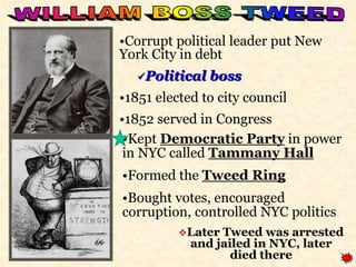 •Corrupt political leader put New 
York City in debt 
Political boss 
•1851 elected to city council 
•1852 served in Congress 
•Kept Democratic Party in power 
in NYC called Tammany Hall 
•Formed the Tweed Ring 
•Bought votes, encouraged 
corruption, controlled NYC politics 
Later Tweed was arrested 
and jailed in NYC, later 
died there 
 