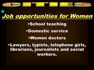 Job opportunities for Women 
•School teaching 
•Domestic service 
•Women doctors 
•Lawyers, typists, telephone girls, 
librarians, journalists and social 
workers. 
 
