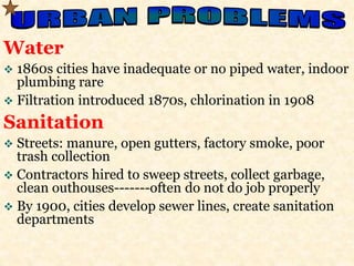 Water 
 1860s cities have inadequate or no piped water, indoor 
plumbing rare 
 Filtration introduced 1870s, chlorination in 1908 
Sanitation 
 Streets: manure, open gutters, factory smoke, poor 
trash collection 
 Contractors hired to sweep streets, collect garbage, 
clean outhouses-------often do not do job properly 
 By 1900, cities develop sewer lines, create sanitation 
departments 
 