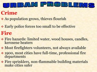 Crime 
 As population grows, thieves flourish 
 Early police forces too small to be effective 
Fire 
 Fire hazards: limited water, wood houses, candles, 
kerosene heaters 
 Most firefighters volunteers, not always available 
 1900, most cities have full-time, professional fire 
departments 
 Fire sprinklers, non-flammable building materials 
make cities safer 
 
