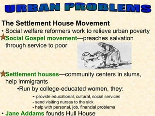 The Settlement House Movement 
• Social welfare reformers work to relieve urban poverty 
• Social Gospel movement—preaches salvation 
through service to poor 
• Settlement houses—community centers in slums, 
help immigrants 
•Run by college-educated women, they: 
- provide educational, cultural, social services 
- send visiting nurses to the sick 
- help with personal, job, financial problems 
• Jane Addams founds Hull House 
 
