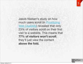 5

Jakob Nielsen’s study on how
much users scroll (in Prioritizing
Web Usability) revealed that only
23% of visitors scrol...