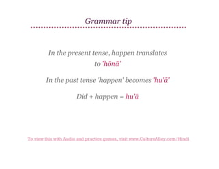 Grammar tip

In the present tense, happen translates
to 'hōnā'
In the past tense 'happen' becomes 'hu'ā'
Did + happen = hu'ā

To view this with Audio and practice games, visit www.CultureAlley.com/Hindi

 