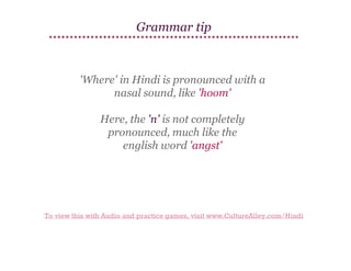 Grammar tip

'Where' in Hindi is pronounced with a
nasal sound, like 'hoom'
Here, the 'n' is not completely
pronounced, much like the​
​
english word 'angst'

To view this with Audio and practice games, visit www.CultureAlley.com/Hindi

 