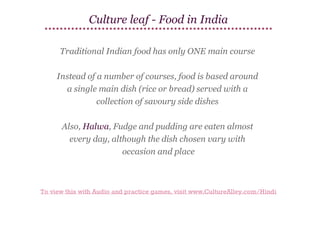 Culture leaf - Food in India
Traditional Indian food has only ONE main course
Instead of a number of courses, food is based around
a single main dish (rice or bread) served with a
collection of savoury side dishes
Also, Halwa, Fudge and pudding are eaten almost
every day, although the dish chosen vary with
occasion and place

To view this with Audio and practice games, visit www.CultureAlley.com/Hindi

 