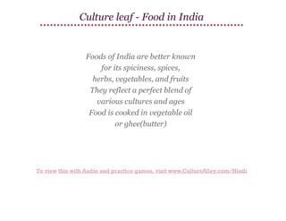 Culture leaf - Food in India

Foods of India are better known
for its spiciness, spices,
herbs, vegetables, and fruits
They reflect a perfect blend of
various cultures and ages
Food is cooked in vegetable oil
or ghee(butter)

To view this with Audio and practice games, visit www.CultureAlley.com/Hindi

 