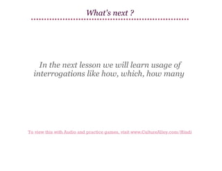 What's next ?

In the next lesson we will learn usage of
interrogations like how, which, how many

To view this with Audio and practice games, visit www.CultureAlley.com/Hindi

 