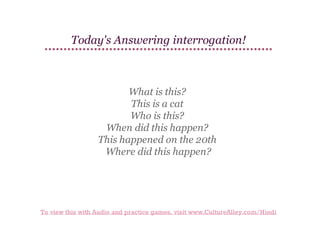 Today's Answering interrogation!

What is this?
This is a cat
Who is this?
When did this happen?
This happened on the 20th
Where did this happen?

To view this with Audio and practice games, visit www.CultureAlley.com/Hindi

 