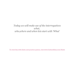 Today we will make use of the interrogatives
what,
who,where and when lets start with 'What'

To view this with Audio and practice games, visit www.CultureAlley.com/Hindi

 