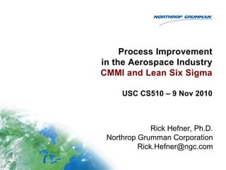 Process Improvement
in the Aerospace Industry
CMMI and Lean Six Sigma

     USC CS510 – 9 Nov 2010



              Rick Hefner, Ph.D.
 Northrop Grumman Corporation
          Rick.Hefner@ngc.com
 