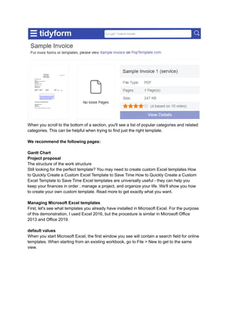 When you scroll to the bottom of a section, you'll see a list of popular categories and related
categories. This can be helpful when trying to find just the right template.
We recommend the following pages:
Gantt Chart
Project proposal
The structure of the work structure
Still looking for the perfect template? You may need to create custom Excel templates How
to Quickly Create a Custom Excel Template to Save Time How to Quickly Create a Custom
Excel Template to Save Time Excel templates are universally useful - they can help you
keep your finances in order , manage a project, and organize your life. We'll show you how
to create your own custom template. Read more to get exactly what you want.
Managing Microsoft Excel templates
First, let's see what templates you already have installed in Microsoft Excel. For the purpose
of this demonstration, I used Excel 2016, but the procedure is similar in Microsoft Office
2013 and Office 2019.
default values
When you start Microsoft Excel, the first window you see will contain a search field for online
templates. When starting from an existing workbook, go to File > New to get to the same
view.
 
