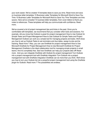 your work easier. We've created 10 template ideas to save you time. Read more and save
on business letter templates 15 Business Letter Templates for Microsoft Word to Save You
Time 15 Business Letter Templates for Microsoft Word to Save You Time Templates are time
savers. Here we've compiled 15 business letter templates, from cover letters to thank you
notes to references. These templates will help you communicate with confidence. Read
more .
We've covered a lot of project management tips and tricks in the past. Once you're
comfortable with templates, we recommend that you consider other tools and solutions. For
example, did you know that Outlook is great for project management How to Use Outlook for
Simple Tasks and Project Management How to Use Outlook for Simple Tasks and Project
Management Outlook can work as a simple tool for managing projects and tasks. We'll show
you how to set up Outlook Tasks to set reminders and due dates, assign to-dos and tie
tracking. Read more ? Also, you can use OneNote for project management How to Use
Microsoft OneNote for Project Management How to Use Microsoft OneNote for Project
Management OneNote is the ideal collaboration tool for managing simple projects in small
teams. And it's completely free. See how OneNote can help your projects take off! Read
more . And you can integrate OneNote with Outlook for project management Turn Outlook
into a project management tool with OneNote integration Turn Outlook into a project
management tool with OneNote integration OneNote can do more than you think. We'll show
you how to turn your Outlook list into a powerful project management tool using the OneNote
plugin for Outlook. Read more ? The possibilities are endless.
 