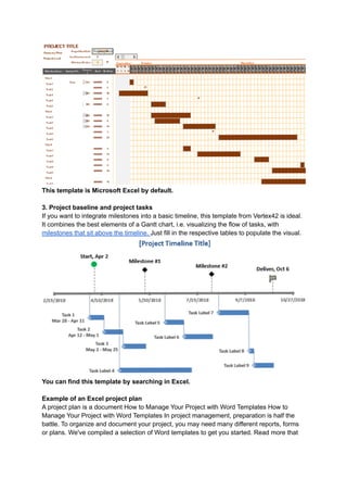 This template is Microsoft Excel by default.
3. Project baseline and project tasks
If you want to integrate milestones into a basic timeline, this template from Vertex42 is ideal.
It combines the best elements of a Gantt chart, i.e. visualizing the flow of tasks, with
milestones that sit above the timeline. Just fill in the respective tables to populate the visual.
You can find this template by searching in Excel.
Example of an Excel project plan
A project plan is a document How to Manage Your Project with Word Templates How to
Manage Your Project with Word Templates In project management, preparation is half the
battle. To organize and document your project, you may need many different reports, forms
or plans. We've compiled a selection of Word templates to get you started. Read more that
 