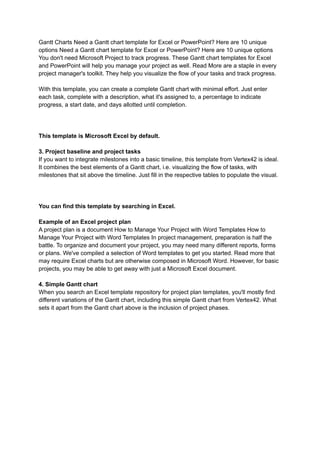 Gantt Charts Need a Gantt chart template for Excel or PowerPoint? Here are 10 unique
options Need a Gantt chart template for Excel or PowerPoint? Here are 10 unique options
You don't need Microsoft Project to track progress. These Gantt chart templates for Excel
and PowerPoint will help you manage your project as well. Read More are a staple in every
project manager's toolkit. They help you visualize the flow of your tasks and track progress.
With this template, you can create a complete Gantt chart with minimal effort. Just enter
each task, complete with a description, what it's assigned to, a percentage to indicate
progress, a start date, and days allotted until completion.
This template is Microsoft Excel by default.
3. Project baseline and project tasks
If you want to integrate milestones into a basic timeline, this template from Vertex42 is ideal.
It combines the best elements of a Gantt chart, i.e. visualizing the flow of tasks, with
milestones that sit above the timeline. Just fill in the respective tables to populate the visual.
You can find this template by searching in Excel.
Example of an Excel project plan
A project plan is a document How to Manage Your Project with Word Templates How to
Manage Your Project with Word Templates In project management, preparation is half the
battle. To organize and document your project, you may need many different reports, forms
or plans. We've compiled a selection of Word templates to get you started. Read more that
may require Excel charts but are otherwise composed in Microsoft Word. However, for basic
projects, you may be able to get away with just a Microsoft Excel document.
4. Simple Gantt chart
When you search an Excel template repository for project plan templates, you'll mostly find
different variations of the Gantt chart, including this simple Gantt chart from Vertex42. What
sets it apart from the Gantt chart above is the inclusion of project phases.
 