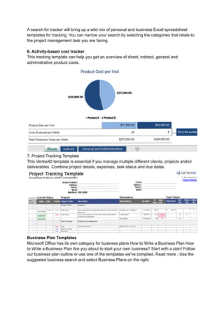 A search for tracker will bring up a wild mix of personal and business Excel spreadsheet
templates for tracking. You can narrow your search by selecting the categories that relate to
the project management task you are facing.
6. Activity-based cost tracker
This tracking template can help you get an overview of direct, indirect, general and
administrative product costs.
7. Project Tracking Template
This Vertex42 template is essential if you manage multiple different clients, projects and/or
deliverables. Combine project details, expenses, task status and due dates.
Business Plan Templates
Microsoft Office has its own category for business plans How to Write a Business Plan How
to Write a Business Plan Are you about to start your own business? Start with a plan! Follow
our business plan outline or use one of the templates we've compiled. Read more . Use the
suggested business search and select Business Plans on the right.
 
