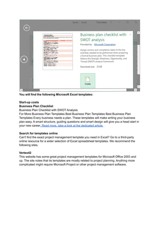 You will find the following Microsoft Excel templates:
Start-up costs
Business Plan Checklist
Business Plan Checklist with SWOT Analysis
For More Business Plan Templates Best Business Plan Templates Best Business Plan
Templates Every business needs a plan. These templates will make writing your business
plan easy. A smart structure, guiding questions and smart design will give you a head start in
your new career. Read more, take a look at the dedicated article.
Search for templates online
Can't find the exact project management template you need in Excel? Go to a third-party
online resource for a wider selection of Excel spreadsheet templates. We recommend the
following sites.
Vertex42
This website has some great project management templates for Microsoft Office 2003 and
up. The site notes that its templates are mostly related to project planning. Anything more
complicated might require Microsoft Project or other project management software.
 