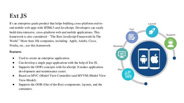Ext JS
It's an enterprise-grade product that helps building cross-platform end-to-
end mobile web apps with HTML5 and JavaScript. Developers can easily
build data-intensive, cross-platform web and mobile applications. This
framework is also considered - "The Best JavaScript Framework In The
World.” More than 10k companies, including Apple, Adobe, Cisco,
Nvidia, etc., use this framework.
Features
● Used to create an enterprise application.
● Can develop a single page application with the help of Ext JS.
● Supports the OOPs concepts with JavaScript. It makes application
development and maintenance easier.
● Based on MVC (Model View Controller) and MVVM (Model View
View-Model).
● Supports the OOB (Out of the Box) components, layouts, and the
containers.
 