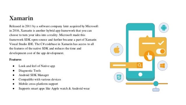 Xamarin
Released in 2011 by a software company later acquired by Microsoft
in 2016, Xamarin is another hybrid app framework that you can
choose to turn your idea into a reality. Microsoft made this
framework SDK open-source and further became a part of Xamarin
Visual Studio IDE. The C# codebase in Xamarin has access to all
the features of the native SDK and reduces the time and
development cost of the app development.
Features
● Look and feel of Native app
● Diagnostic Tools
● Android SDK Manager
● Compatible with various devices
● Mobile cross-platform support
● Supports smart apps like Apple watch & Android wear
 
