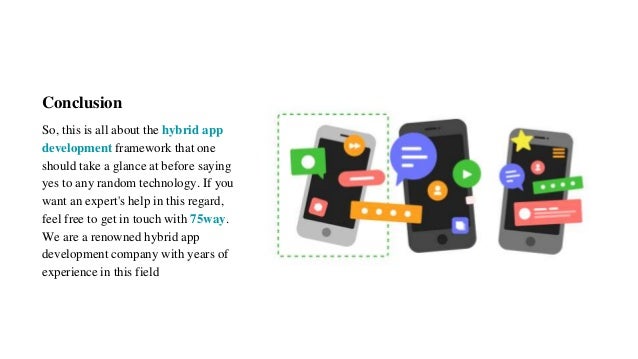 Conclusion
So, this is all about the hybrid app
development framework that one
should take a glance at before saying
yes to any random technology. If you
want an expert's help in this regard,
feel free to get in touch with 75way.
We are a renowned hybrid app
development company with years of
experience in this field
 