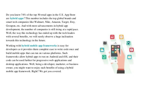 Do you know 74% of the top 50 retail apps in the U.S. App Store
are hybrid apps? This number includes the top global brands and
smart tech companies like Walmart, Nike, Amazon, Target, Etsy,
Groupon, etc. And with more advancements in hybrid app
development, the number of companies is still rising at a rapid pace.
Well, the way this technology has ended up with the tech leaders
with several benefits, we will surely observe a huge inclination
towards this technology in the future.
Working with hybrid mobile app frameworks is easy for
developers as it provides them complete ease to write code once and
build mobile apps that can run on various platforms. Such
frameworks allow hybrid apps to run on Android and iOS, and their
code can be used further for progressive web applications and
desktop applications. Well, being a developer, marketer, or business
owner, you might want to enjoy such benefits of using a hybrid
mobile app framework. Right? We got you covered.
 