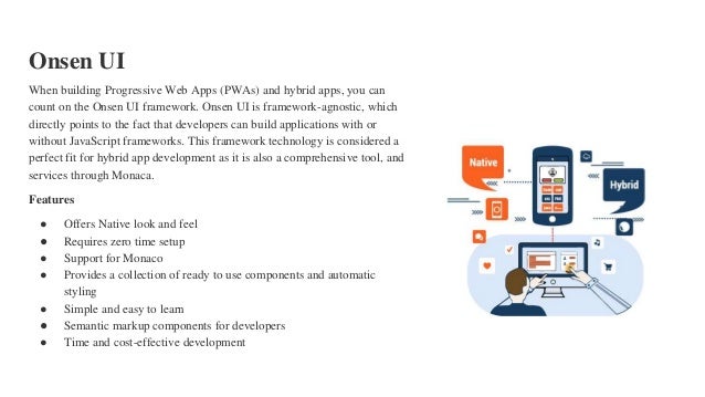 Onsen UI
When building Progressive Web Apps (PWAs) and hybrid apps, you can
count on the Onsen UI framework. Onsen UI is framework-agnostic, which
directly points to the fact that developers can build applications with or
without JavaScript frameworks. This framework technology is considered a
perfect fit for hybrid app development as it is also a comprehensive tool, and
services through Monaca.
Features
● Offers Native look and feel
● Requires zero time setup
● Support for Monaco
● Provides a collection of ready to use components and automatic
styling
● Simple and easy to learn
● Semantic markup components for developers
● Time and cost-effective development
 